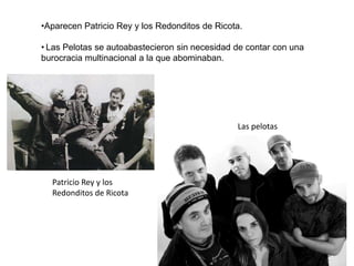 •Aparecen Patricio Rey y los Redonditos de Ricota.
• Las Pelotas se autoabastecieron sin necesidad de contar con una
burocracia multinacional a la que abominaban.
Las pelotas
Patricio Rey y los
Redonditos de Ricota
 