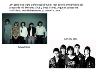 * Un estilo que logró cierto espacio fue el rock sónico, influenciado por
bandas de los ‘80 como Virus y Soda Stereo. Algunas bandas del
movimiento eran Babasónicos y Juana La Loca.
Babasónicos
Juana La Loca
 