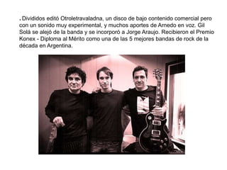 * Divididos editó Otroletravaladna, un disco de bajo contenido comercial pero
con un sonido muy experimental, y muchos aportes de Arnedo en voz. Gil
Solá se alejó de la banda y se incorporó a Jorge Araujo. Recibieron el Premio
Konex - Diploma al Mérito como una de las 5 mejores bandas de rock de la
década en Argentina.
 