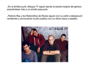 * En el ámbito punk, Attaque 77 siguió siendo la banda insignia del género,
acercándose más a un sonido pop-punk.
* Patricio Rey y los Redonditos de Ricota siguen con su estilo underground
vendiendo y convocando mucho público con su último disco Luzbelito.
 