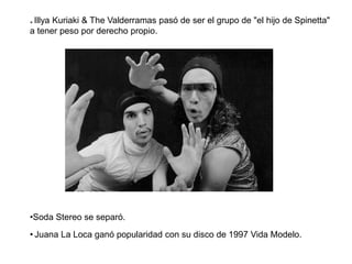 * Illya Kuriaki & The Valderramas pasó de ser el grupo de "el hijo de Spinetta"
a tener peso por derecho propio.
•Soda Stereo se separó.
• Juana La Loca ganó popularidad con su disco de 1997 Vida Modelo.
 