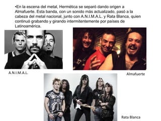 •En la escena del metal, Hermética se separó dando origen a
Almafuerte. Esta banda, con un sonido más actualizado, pasó a la
cabeza del metal nacional, junto con A.N.I.M.A.L. y Rata Blanca, quien
continuó grabando y girando intermitentemente por países de
Latinoamérica.
A.N.I.M.A.L. Almafuerte
Rata Blanca
 