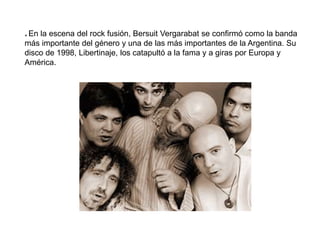 * En la escena del rock fusión, Bersuit Vergarabat se confirmó como la banda
más importante del género y una de las más importantes de la Argentina. Su
disco de 1998, Libertinaje, los catapultó a la fama y a giras por Europa y
América.
 
