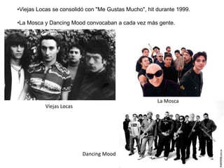 •Viejas Locas se consolidó con "Me Gustas Mucho", hit durante 1999.
•La Mosca y Dancing Mood convocaban a cada vez más gente.
La Mosca
Viejas Locas
Dancing Mood
 