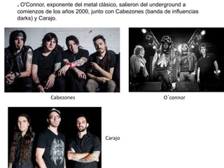 * O'Connor, exponente del metal clásico, salieron del underground a
comienzos de los años 2000, junto con Cabezones (banda de influencias
darks) y Carajo.
Cabezones O´connor
Carajo
 