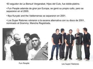 •El seguidor de La Bersuit Vergarabat, Hijos del Culo, fue doble-platino.
• Fun People además de girar por Europa, se ganó su propio culto, pero se
separaron en el 2000.
• Illya Kuryaki and the Valderramas se separaron en 2001.
• Los Super Ratones volvieron a la escena alternativa con su disco de 2001,
nominado al Grammy: Mancha Registrada.
Fun People Los Super Ratones
 