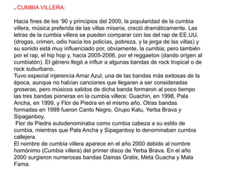 * CUMBIA VILLERA:
Hacia fines de los ‘90 y principios del 2000, la popularidad de la cumbia
villera, música preferida de las villas miseria, creció dramáticamente. Las
letras de la cumbia villera se pueden comparar con las del rap de EE.UU.
(drogas, crimen, odio hacia los policías, pobreza, y la jerga de las villas) y
su sonido está muy influenciado por, obviamente, la cumbia; pero también
por el rap, el hip hop y, hacia 2005-2006, por el reggaeton (dando origen al
cumbiatón). El género llegó a influir a algunas bandas de rock tropical o de
rock suburbano.
Tuvo especial injerencia Amar Azul, una de las bandas más exitosas de la
época, aunque no habían canciones que llegaran a ser consideradas
groseras, pero músicos salidos de dicha banda formaron al poco tiempo
las tres bandas pioneras en la cumbia villera: Guachin, en 1998, Pala
Ancha, en 1999, y Flor de Piedra en el mismo año. Otras bandas
formadas en 1999 fueron Canto Negro, Grupo Kalu, Yerba Brava y
Sipaganboy.
Flor de Piedra autodenominaba como cumbia cabeza a su estilo de
cumbia, mientras que Pala Ancha y Sipaganboy lo denominaban cumbia
callejera.
El nombre de cumbia villera aparece en el año 2000 debido al nombre
homónimo (Cumbia villera) del primer disco de Yerba Brava. En el año
2000 surgieron numerosas bandas Damas Gratis, Meta Guacha y Mala
Fama.
 