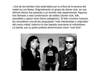 * Una de las bandas más aclamadas por la crítica de la escena del
metal es Los Natas. Originalmente un grupo de stoner rock, en sus
últimos discos fue pasando a un sonido más experimental. Algunos
han llamado a esta combinación de estilos (stoner rock, folk,
psicodelia y space rock) Doom patagónico. Si bien muchos músicos
los consideran una de las propuestas “más interesantes y originales”
del nuevo metal, todavía no han logrado acercarse al mainstream.
La banda, por su parte prefiere denominarse como “rock libre”.
 