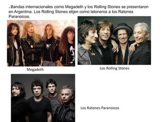 * Bandas internacionales como Megadeth y los Rolling Stones se presentaron
en Argentina. Los Rolling Stones elijen como teloneros a los Ratones
Paranoicos.
Megadeth Los Rolling Stones
Los Ratones Paranoicos
 