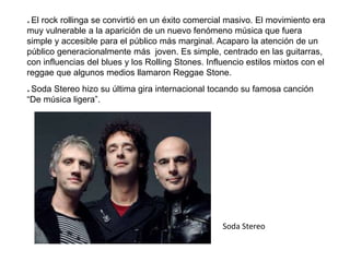 * El rock rollinga se convirtió en un éxito comercial masivo. El movimiento era
muy vulnerable a la aparición de un nuevo fenómeno música que fuera
simple y accesible para el público más marginal. Acaparo la atención de un
público generacionalmente más joven. Es simple, centrado en las guitarras,
con influencias del blues y los Rolling Stones. Influencio estilos mixtos con el
reggae que algunos medios llamaron Reggae Stone.
* Soda Stereo hizo su última gira internacional tocando su famosa canción
“De música ligera”.
Soda Stereo
 
