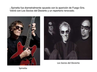 * Spinetta fue diametralmente opuesto con la aparición de Fuego Gris.
Volvió con Los Socios del Desierto y un repertorio renovado.
Spinetta
Los Socios del Desierto
 