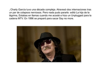 * Charly García tuvo una década compleja. Atravesó dos internaciones tras
un par de colapsos nerviosos. Pero nada pudo pararlo: editó La hija de la
lágrima, Estabas en llamas cuando me acosté e hizo un Unplugged para la
cadena MTV. En 1996 se preparó para sacar Say no more.
 