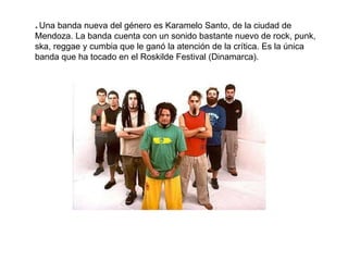 * Una banda nueva del género es Karamelo Santo, de la ciudad de
Mendoza. La banda cuenta con un sonido bastante nuevo de rock, punk,
ska, reggae y cumbia que le ganó la atención de la crítica. Es la única
banda que ha tocado en el Roskilde Festival (Dinamarca).
 