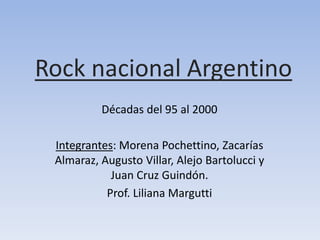 Rock nacional Argentino 
Décadas del 95 al 2000 
Integrantes: Morena Pochettino, Zacarías 
Almaraz, Augusto Villar, Alejo Bartolucci y 
Juan Cruz Guindón. 
Prof. Liliana Margutti 
 