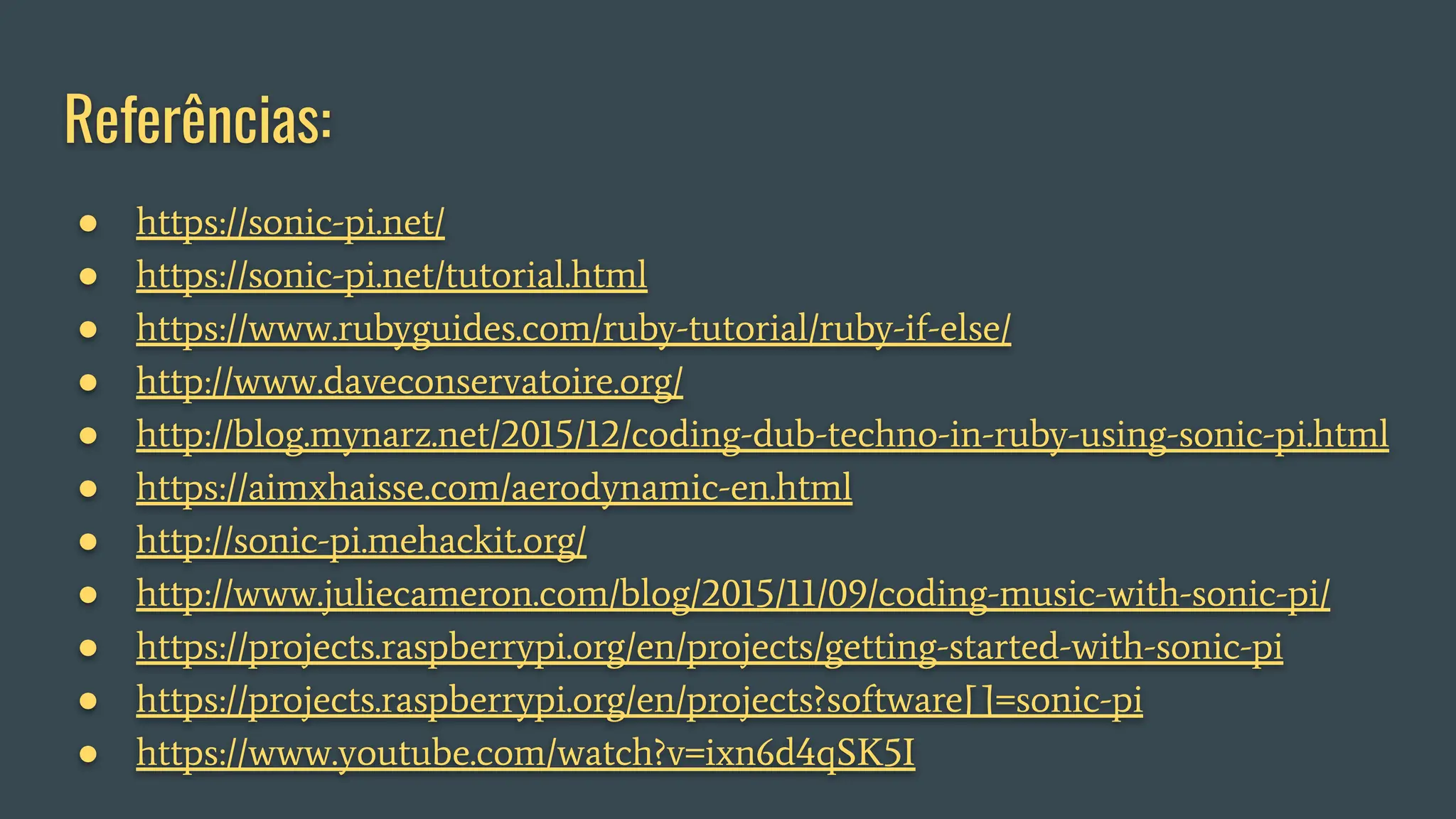 Referências:
● https://sonic-pi.net/
● https://sonic-pi.net/tutorial.html
● https://www.rubyguides.com/ruby-tutorial/ruby-if-else/
● http://www.daveconservatoire.org/
● http://blog.mynarz.net/2015/12/coding-dub-techno-in-ruby-using-sonic-pi.html
● https://aimxhaisse.com/aerodynamic-en.html
● http://sonic-pi.mehackit.org/
● http://www.juliecameron.com/blog/2015/11/09/coding-music-with-sonic-pi/
● https://projects.raspberrypi.org/en/projects/getting-started-with-sonic-pi
● https://projects.raspberrypi.org/en/projects?software[]=sonic-pi
● https://www.youtube.com/watch?v=ixn6d4qSK5I
 