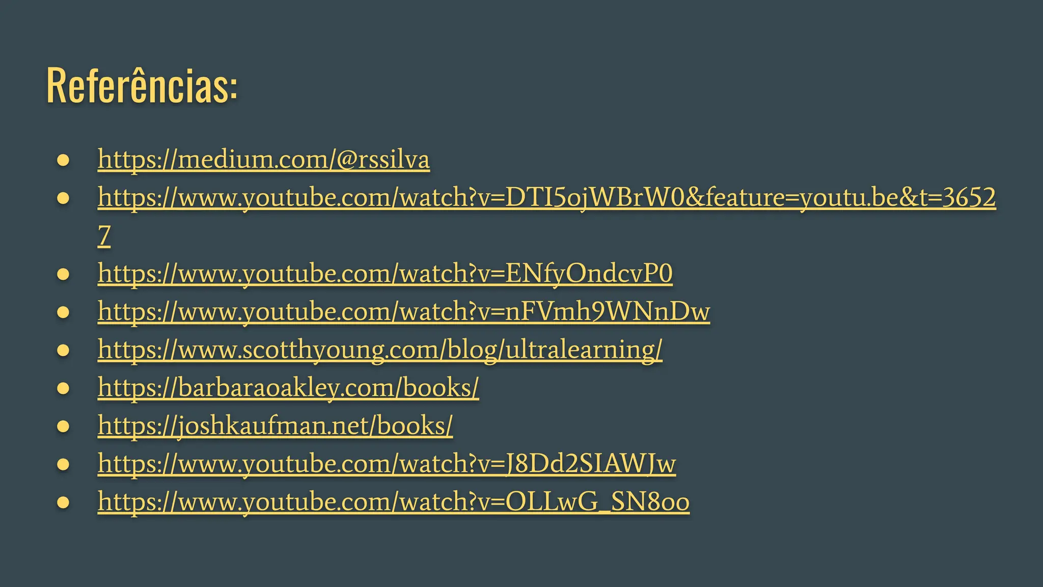 Referências:
● https://medium.com/@rssilva
● https://www.youtube.com/watch?v=DTI5ojWBrW0&feature=youtu.be&t=3652
7
● https://www.youtube.com/watch?v=ENfyOndcvP0
● https://www.youtube.com/watch?v=nFVmh9WNnDw
● https://www.scotthyoung.com/blog/ultralearning/
● https://barbaraoakley.com/books/
● https://joshkaufman.net/books/
● https://www.youtube.com/watch?v=J8Dd2SIAWJw
● https://www.youtube.com/watch?v=OLLwG_SN8oo
 