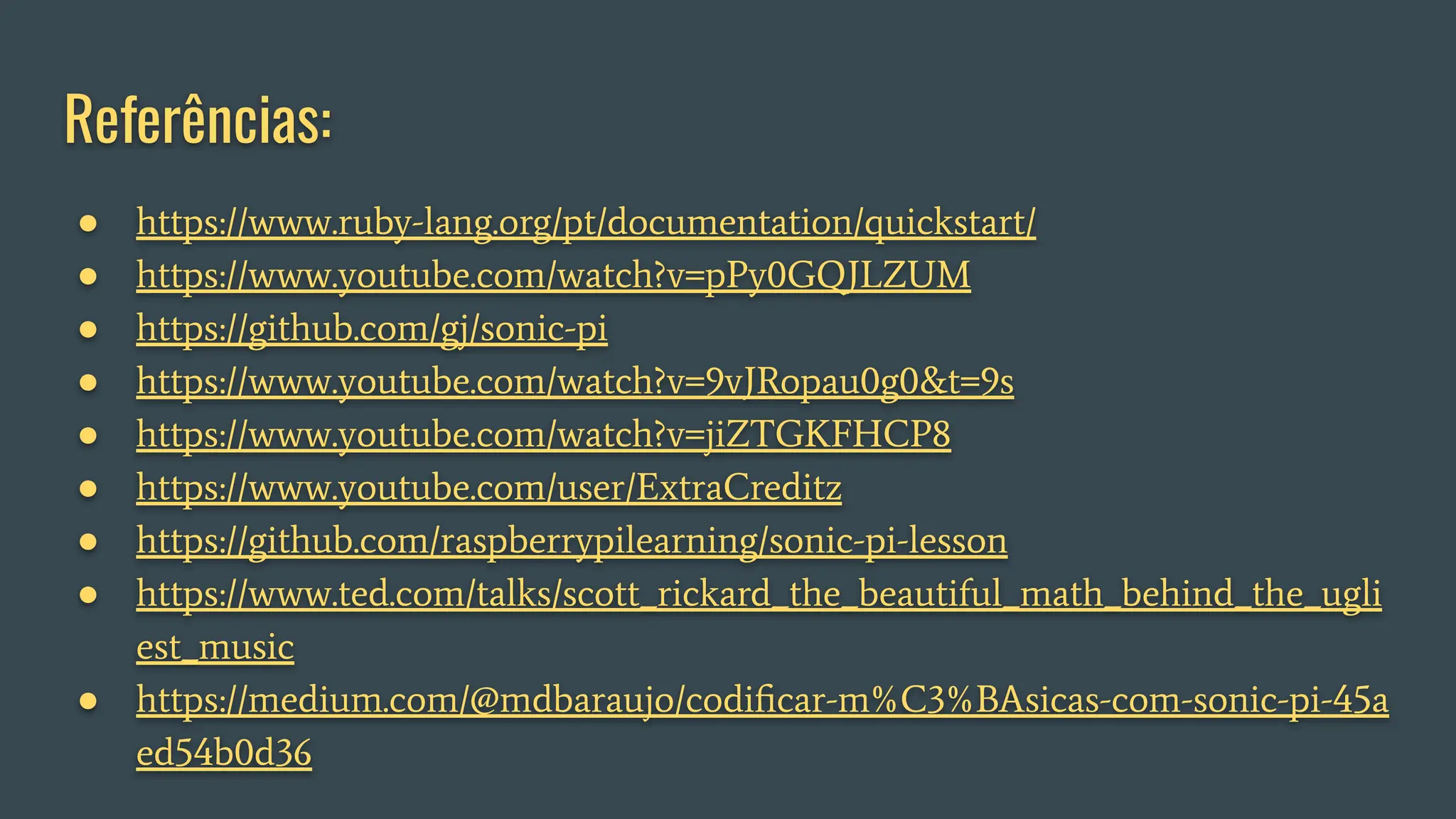 Referências:
● https://www.ruby-lang.org/pt/documentation/quickstart/
● https://www.youtube.com/watch?v=pPy0GQJLZUM
● https://github.com/gj/sonic-pi
● https://www.youtube.com/watch?v=9vJRopau0g0&t=9s
● https://www.youtube.com/watch?v=jiZTGKFHCP8
● https://www.youtube.com/user/ExtraCreditz
● https://github.com/raspberrypilearning/sonic-pi-lesson
● https://www.ted.com/talks/scott_rickard_the_beautiful_math_behind_the_ugli
est_music
● https://medium.com/@mdbaraujo/codiﬁcar-m%C3%BAsicas-com-sonic-pi-45a
ed54b0d36
 