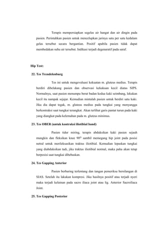 Terapis mempersiapkan segelas air hangat dan air dingin pada 
pasien. Perintahkan pasien untuk mencelupkan jarinya satu per satu kedalam 
gelas tersebut secara bergantian. Positif apabila pasien tidak dapat 
membedakan suhu air tersebut. Indikasi terjadi degenaratif pada saraf. 
Hip Test: 
22. Tes Trendelenburg 
Tes ini untuk mengevaluasi kekuatan m. gluteus medius. Terapis 
berdiri dibelakang pasien dan observasi kekakuan kecil diatas SIPS. 
Normalnya, saat pasien menumpu berat badan kedua kaki seimbang, lekukan 
kecil itu nampak sejajar. Kemudian mintalah pasien untuk berdiri satu kaki. 
Jika dia dapat tegak, m. gluteus medius pada tungkai yang menyangga 
berkontraksi saat tungkai terangkat. Akan terlihat garis pantat turun pada kaki 
yang diangkat pada kelemahan pada m. gluteus minimus. 
23. Tes OBER (untuk kontraksi iliotibial band) 
Pasien tidur miring, terapis abduksikan kaki pasien sejauh 
mungkin dan fleksikan knee 90 sambil memegang ᴼ hip joint pada posisi 
netral untuk merileksasikan traktus iliotibial. Kemudian lepaskan tungkai 
yang diabduksikan tadi, jika traktus iliotibial normal, maka paha akan tetap 
berposisi saat tungkai dibebaskan. 
24. Tes Gapping Anterior 
Pasien berbaring terlentang dan tangan pemeriksa bersilangan di 
SIAS. Setelah itu lakukan kompresi. Jika hasilnya positif atau terjadi nyeri 
maka terjadi kelainan pada sacro iliaca joint atau lig. Anterior Sacroiliaca 
Joint. 
25. Tes Gapping Posterior 
 