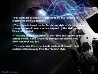 For  costume design we are going to try and    keep it to Mutemaths style as possible   Their style is based on the Teddy boy style of clothing where young men would wear clothes inspired by the styles of the Edwardian period   The style started in London in the 1950s and rapidly spread across the UK, soon becoming strongly associated with American rock and roll   To modernise this style, bands such as Mutemath, have added and taken away from the "Teddy" style.  