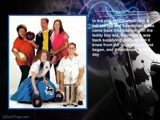 In the mid 1950's when rock & roll started and Edwardian dress came back into fashion with the teddy boy era, Kornbluths was back supplying clothing   that it knew from the days when it first began, and it continues to this day   