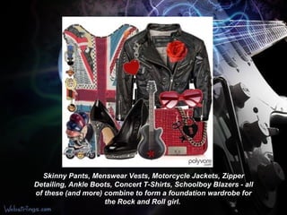 Skinny Pants, Menswear Vests, Motorcycle Jackets, Zipper Detailing, Ankle Boots, Concert T-Shirts, Schoolboy Blazers - all of these (and more) combine to form a foundation wardrobe for the Rock and Roll girl .   