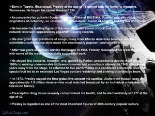 Born in Tupelo, Mississippi, Presley at the age of 13 moved with his family to Memphis, Tennessee. He began his career there in 1954  Accompanied by guitarist Scotty Moore and bassist Bill Black, Presley was one of the originators of rockabilly, an uptempo, backbeat-driven fusion of country and rhythm and blues.  He became the leading figure of the newly popular sound of rock and roll with a series of network television appearances and chart-topping records.  His energized interpretations of songs, many from African American sources, and his uninhibited performance style made him enormously popular—and controversial.  After two years of military service that began in 1958, Presley relaunched his recording career with some of his most commercially successful work.  He staged few concerts, however, and, guided by Parker, proceeded to devote most of the 1960s to making unmemorable Hollywood movies and soundtrack albums. In 1968, after seven years away from the stage, he returned to live performance in a celebrated comeback television special that led to an extended Las Vegas concert residency and a string of profitable tours. In 1973, Presley staged the first global live concert via satellite, Aloha from Hawaii, seen by approximately 1.5 billion viewers—the most watched broadcast by an individual entertainer in television history. Prescription drug abuse severely compromised his health, and he died suddenly in 1977 at the age of 42. Presley is regarded as one of the most important figures of 20th-century popular culture.  