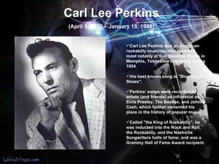 Carl Lee Perkins (April 9, 1932 – January 19, 1998) Carl Lee Perkins was an American rockabilly musician who recorded most notably at Sun Records Studio in Memphis, Tennessee beginning during 1954.  His best known song is "Blue Suede Shoes". Perkins' songs were recorded by artists (and friends) as influential as Elvis Presley, The Beatles, and Johnny Cash, which further cemented his place in the history of popular music. Called "the King of Rockabilly", he was inducted into the Rock and Roll, the Rockabilly, and the Nashville Songwriters halls of fame; and was a Grammy Hall of Fame Award recipient. 