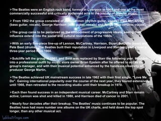The Beatles were an English rock band, formed in Liverpool in 1960 and one of the most commercially successful and critically acclaimed acts in the history of popular music. From 1962 the group consisted of John Lennon (rhythm guitar, vocals), Paul McCartney (bass guitar, vocals), George Harrison (lead guitar, vocals) and Ringo Starr (drums, vocals).  The group came to be perceived as the embodiment of progressive ideals, seeing their influence extend into the social and cultural revolutions of the 1960s. With an early five-piece line-up of Lennon, McCartney, Harrison, Stuart Sutcliffe (bass) and Pete Best (drums), The Beatles built their reputation in Liverpool and Hamburg clubs over a three-year period from 1960.  Sutcliffe left the group in 1961, and Best was replaced by Starr the following year. Moulded into a professional outfit by music store owner Brian Epstein after he offered to act as the group's manager, and with their musical potential enhanced by the hands-on creativity of producer George Martin,  The Beatles achieved UK mainstream success in late 1962 with their first single, "Love Me Do". Gaining international popularity over the course of the next year, they toured extensively until 1966, then retreated to the recording studio until their breakup in 1970.  Each then found success in an independent musical career. McCartney and Starr remain active; Lennon was shot and killed in 1980, and Harrison died of cancer in 2001. Nearly four decades after their breakup, The Beatles' music continues to be popular. The Beatles have had more number one albums on the UK charts, and held down the top spot longer, than any other musical act. 