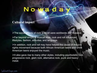 Nowaday Cultural impact The social effects of rock and roll were worldwide and massive.  Far beyond simply a musical style, rock and roll influenced lifestyles, fashion, attitudes, and language. In addition, rock and roll may have helped the cause of the civil rights movement because both African American teens and white American teens enjoyed the music.  It also gave rise to many other styles, including psychedelic rock, progressive rock, glam rock, alternative rock, punk and heavy metal. 