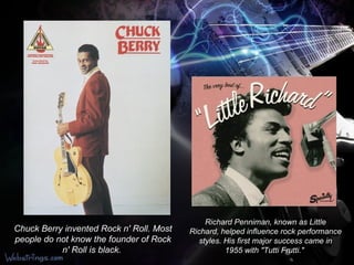 Chuck Berry invented Rock n' Roll. Most people do not know the founder of Rock n' Roll is black.   Richard Penniman, known as Little Richard, helped influence rock performance styles. His first major success came in 1955 with "Tutti Frutti."  