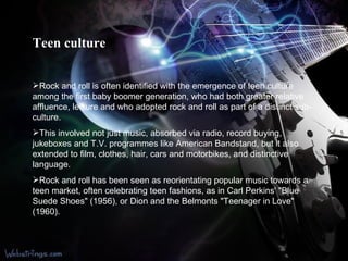 Teen culture Rock and roll is often identified with the emergence of teen culture among the first baby boomer generation, who had both greater relative affluence, leisure and who adopted rock and roll as part of a distinct sub-culture. This involved not just music, absorbed via radio, record buying, jukeboxes and T.V. programmes like American Bandstand, but it also extended to film, clothes, hair, cars and motorbikes, and distinctive language.  Rock and roll has been seen as reorientating popular music towards a teen market, often celebrating teen fashions, as in Carl Perkins' "Blue Suede Shoes" (1956), or Dion and the Belmonts "Teenager in Love" (1960). 