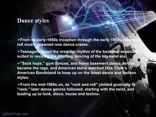 Dance styles From its early-1950s inception through the early 1960s, rock and roll music spawned new dance crazes. Teenagers found the irregular rhythm of the backbeat especially suited to reviving the jitterbug dancing of the big-band era.  "Sock hops," gym dances, and home basement dance parties became the rage, and American teens watched Dick Clark's American Bandstand to keep up on the latest dance and fashion styles. From the mid-1960s on, as "rock and roll" yielded gradually to "rock," later dance genres followed, starting with the twist, and leading up to funk, disco, house and techno. 