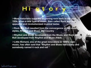 History Most historians trace the beginning rock back to the year 1954, when a new type of music, then called Rock and Roll, appeared and revolutionized musical tastes  Rock and Roll resulted from the convergence of two musical styles, Rhythm and Blues and Country  Rhythm and Blues developed from the Blues, and Rock and Roll developed from Rhythm and Blues (R&B).  Little Richard, one of the great innovators in 1950's rock music, has often said that "Rhythm and Blues had a baby and somebody named it rock and roll “ 