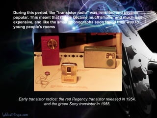 During this period, the "transistor radio" was invented and became popular. This meant that radios became much smaller and much less expensive, and like the small phonographs soon found their way to young people's rooms  Early transistor radios: the red Regency transistor released in 1954, and the green Sony transistor in 1955. 