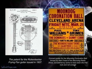 The patent for the Rickenbacker Frying Pan guitar issued in 1937. Concert poster for the Moondog Coronation Ball thrown by Alan Freed of the Moondog Radio Show, considered by some to have been the first rock and roll concert 