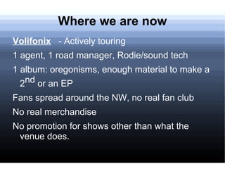 Where we are now
Volifonix - Actively touring
1 agent, 1 road manager, Rodie/sound tech
1 album: oregonisms, enough material to make a
  2 nd or an EP
Fans spread around the NW, no real fan club
No real merchandise
No promotion for shows other than what the
 venue does.
 