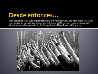 han aparecido otros subgéneros de fusión, como el Pop Punk, Rap Rock y Rap Metal, así
como intentos conscientes de recordar la historia del Rock, incluyendo la restauración
de principios del nuevo milenio del Garage Rock, el Post-Punk y el Synthpop.
 