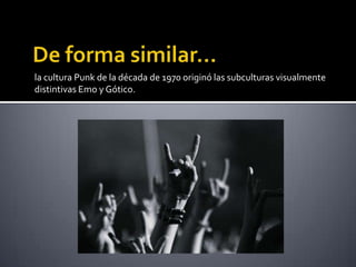 la cultura Punk de la década de 1970 originó las subculturas visualmente
distintivas Emo y Gótico.
 