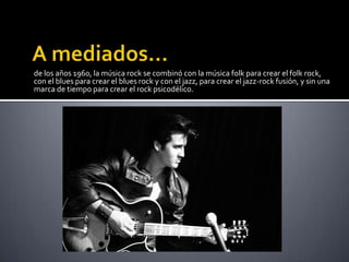 de los años 1960, la música rock se combinó con la música folk para crear el folk rock,
con el blues para crear el blues rock y con el jazz, para crear el jazz-rock fusión, y sin una
marca de tiempo para crear el rock psicodélico.
 