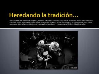 folclórica de la Canción de Protesta, la música Rock ha sido asociada con el activismo político así como los
cambios en las actitudes sociales sobre el racismo, el sexo y el uso de drogas, y es usualmente vista como
una expresión de la rebelión juvenil contra el consumismo y conformismo de la población adulta.
 