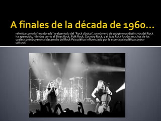 referida como la “era dorada” o el periodo del “Rock clásico”, un número de subgéneros distintivos del Rock
ha aparecido, híbridos como el Blues Rock, Folk Rock, Country Rock, y el Jazz Rock fusión, muchos de los
cuales contribuyeron al desarrollo del Rock Psicodélico influenciado por la escena psicodélica contra-
cultural.
 