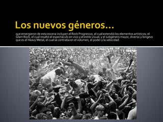 que emergieron de esta escena incluyen el Rock Progresivo, el cual extendió los elementos artísticos; el
Glam Rock, el cual resaltó el espectáculo en vivo y el estilo visual; y el subgénero mayor, diverso y longevo
que es el Heavy Metal, el cual se centraba en el volumen, el poder y la velocidad.
 