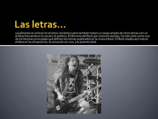 usualmente se centran en el amor romántico pero también tratan un rango amplio de otros temas con un
énfasis frecuente en lo social y lo político. El dominio del Rock por músicos varones, ha sido visto como uno
de los factores principales que definen los temas explorados en la música Rock. El Rock resalta aún más el
énfasis en la composición, la actuación en vivo, y la autenticidad.
 