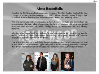 Created by TV/Film product placement producer Debbie Durkin, RocknRolla Eco
Lounge is a party-with-a-purpose pre MTV Movie Awards luxury lounge that
connects brands and charities with celebrities, media and industry VIP’s!
The two day, invite-only event unites fashion, beauty, lifestyle, and technology on
a sustainable platform while showcasing the best in eco-luxury lifestyle and green
products and services, all while raising funds & awareness for our charity
partners.
Aligning your brand with the industry’s top tastemakers and capitalizing on the
media attention from celebrities interacting with your brand will elevate
awareness across a variety of mediums.
Our team specializes in celebrity brand alignment—the most instantaneous and
powerful product placement opportunity for brands—resulting in media coverage
that drives momentum and translates into increased sales & brand awareness.

 