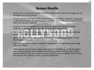 o  Invitees are escorted by Model Celebrity Ambassadors thru the lounge and are
introduced to each sponsor.
o  Charity partners will raise funds and awareness and obtain celebrity autographs
on donated products for upcoming live auctions from one-on-one interactions
with your favorite celebrity.
o  Sponsors Event Guidelines are sent prior to event with complete details +
celebrity & media guest confirmations at check-in/orientation.
o  The on site PR team will manage media credentials, press releases, media tip
sheets, and celebrity green carpet arrivals.
o  Sponsors will have the opportunity to interact with attending media to pitch
their brand or services.
o  Wire photographers will be on hand to snap photos of celebrities interacting
with your brand.
o  Following the event a post-event wrap report of celebrity & media attendees,
links to event photos, news articles with brand mentions and footage will be
sent to sponsors. We are creative producers who produce quality content that
you can use for years to come on social media sites!

 
