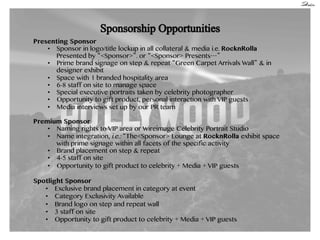Presenting Sponsor
•  Sponsor in logo/title lockup in all collateral & media i.e. RocknRolla
Presented by <Sponsor> . or <Sponsor> Presents
•  Prime brand signage on step & repeat Green Carpet Arrivals Wall & in
designer exhibit
•  Space with 1 branded hospitality area
•  6-8 staff on site to manage space
•  Special executive portraits taken by celebrity photographer
•  Opportunity to gift product, personal interaction with VIP guests
•  Media interviews set up by our PR team
Premium Sponsor
•  Naming rights to VIP area or Wireimage Celebrity Portrait Studio
•  Name integration, i.e.: The<Sponsor> Lounge at RocknRolla exhibit space
with prime signage within all facets of the specific activity
•  Brand placement on step & repeat
•  4-5 staff on site
•  Opportunity to gift product to celebrity + Media + VIP guests
Spotlight Sponsor
•  Exclusive brand placement in category at event
•  Category Exclusivity Available
•  Brand logo on step and repeat wall
•  3 staff on site
•  Opportunity to gift product to celebrity + Media + VIP guests

 