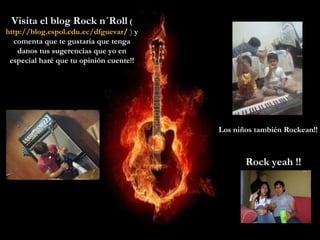 Visita el blog Rock n´Roll  ( http:// blog.espol.edu.ec / dfguevar /  )  y comenta que te gustaría que tenga danos tus sugerencias que yo en especial haré que tu opinión cuente!! Los niños también Rockean!! Rock yeah !! 