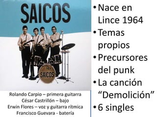•Nace en
Lince 1964
•Temas
propios
•Precursores
del punk
•La canción
“Demolición”
•6 singles
Rolando Carpio – primera guitarra
César Castrillón – bajo
Erwin Flores – voz y guitarra rítmica
Francisco Guevara - batería
 