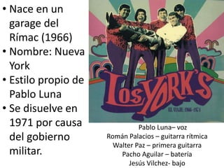 • Nace en un
garage del
Rímac (1966)
• Nombre: Nueva
York
• Estilo propio de
Pablo Luna
• Se disuelve en
1971 por causa
del gobierno
militar.
Pablo Luna– voz
Román Palacios – guitarra rítmica
Walter Paz – primera guitarra
Pacho Aguilar – batería
Jesús Vilchez- bajo
 