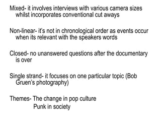 Mixed- it involves interviews with various camera sizes
whilst incorporates conventional cut aways
Non-linear- it‟s not in chronological order as events occur
when its relevant with the speakers words
Closed- no unanswered questions after the documentary
is over
Single strand- it focuses on one particular topic (Bob
Gruen‟s photography)
Themes- The change in pop culture
Punk in society
 